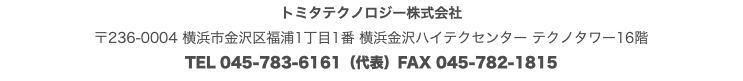 トミタテクノロジー株式会社 〒236-0004 横浜市金沢区福浦1丁目1番 横浜金沢ハイテクセンター テクノタワー16階 TEL 045-783-6161（代表）FAX 045-782-1815